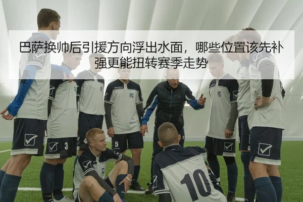 巴萨换帅后引援方向浮出水面，哪些位置该先补强更能扭转赛季走势